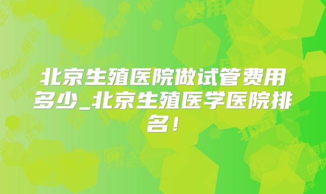 北京生殖医院做试管费用多少_北京生殖医学医院排名！