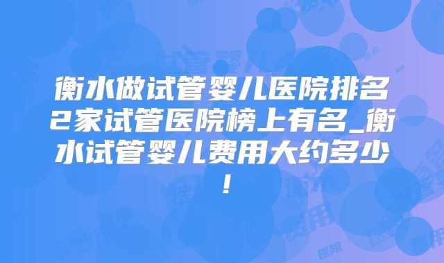 衡水做试管婴儿医院排名2家试管医院榜上有名_衡水试管婴儿费用大约多少！