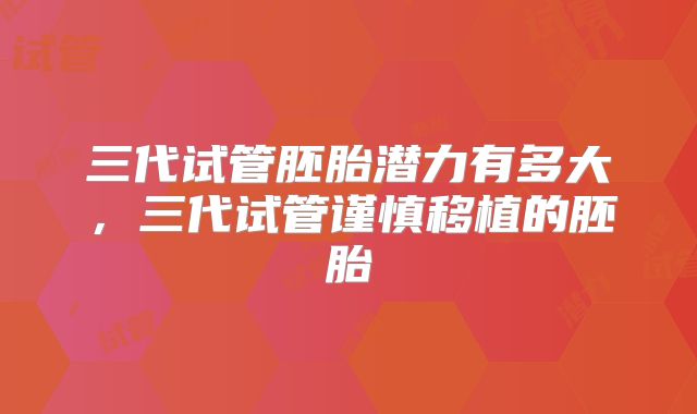 三代试管胚胎潜力有多大，三代试管谨慎移植的胚胎