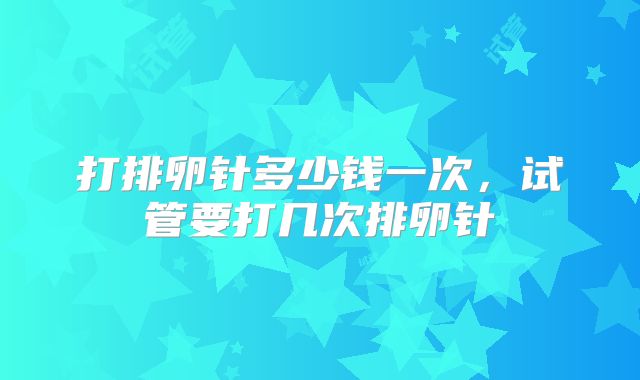 打排卵针多少钱一次，试管要打几次排卵针