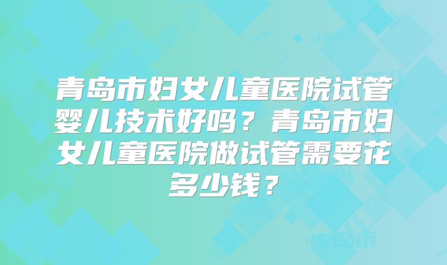 青岛市妇女儿童医院试管婴儿技术好吗？青岛市妇女儿童医院做试管需要花多少钱？