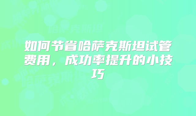 如何节省哈萨克斯坦试管费用，成功率提升的小技巧