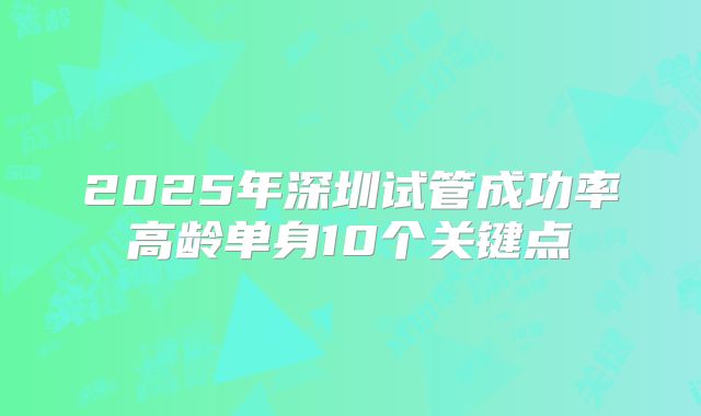 2025年深圳试管成功率高龄单身10个关键点