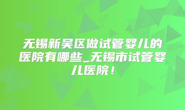 无锡新吴区做试管婴儿的医院有哪些_无锡市试管婴儿医院！