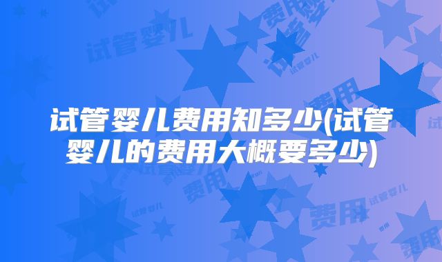 试管婴儿费用知多少(试管婴儿的费用大概要多少)