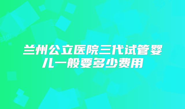 兰州公立医院三代试管婴儿一般要多少费用