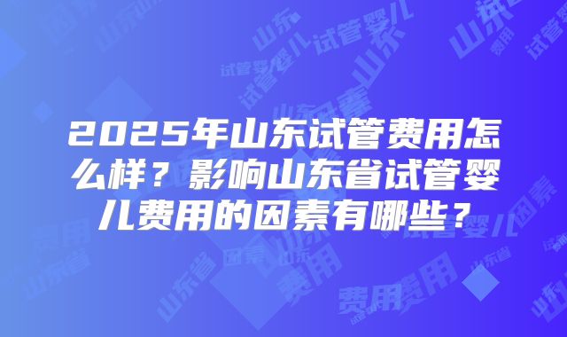 2025年山东试管费用怎么样？影响山东省试管婴儿费用的因素有哪些？