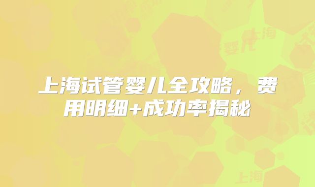 上海试管婴儿全攻略，费用明细+成功率揭秘