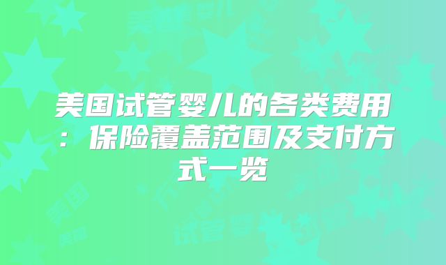 美国试管婴儿的各类费用：保险覆盖范围及支付方式一览