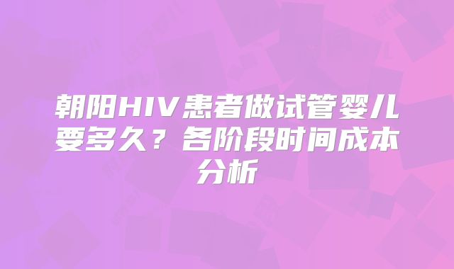 朝阳HIV患者做试管婴儿要多久？各阶段时间成本分析