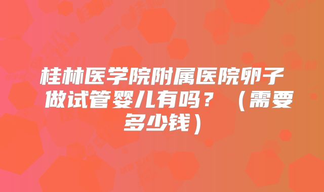 桂林医学院附属医院卵子 做试管婴儿有吗?(需要多少钱)