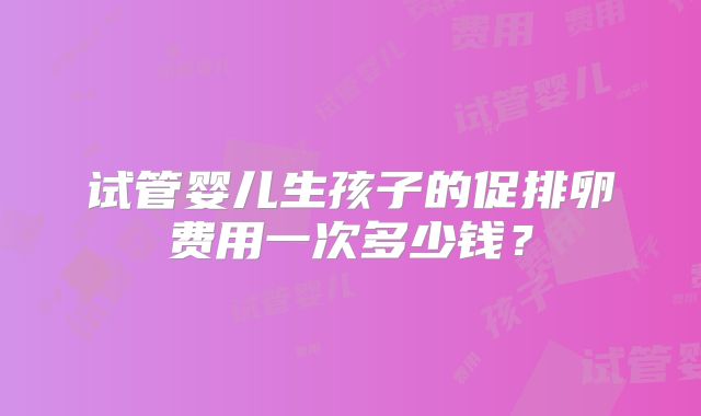 试管婴儿生孩子的促排卵费用一次多少钱？
