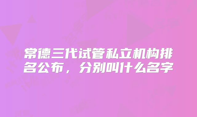 常德三代试管私立机构排名公布,分别叫什么名字