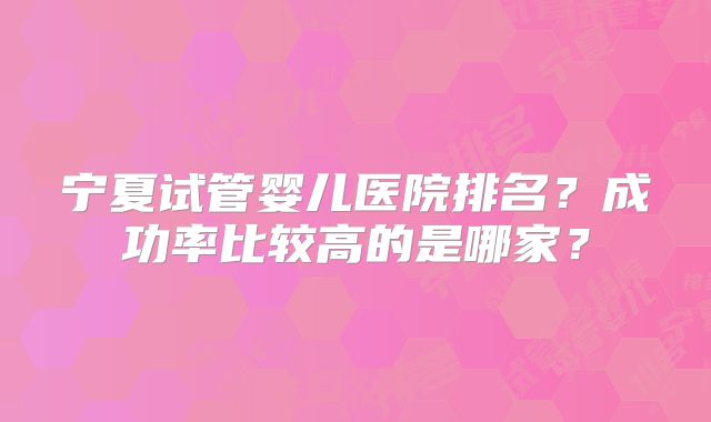 宁夏试管婴儿医院排名？成功率比较高的是哪家？