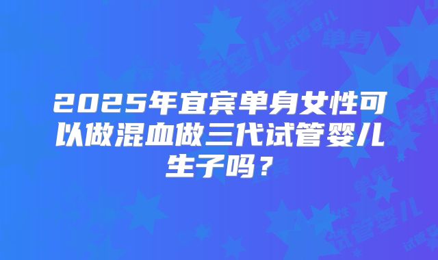 2025年宜宾单身女性可以做混血做三代试管婴儿生子吗？