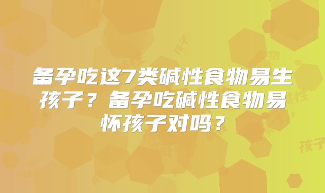 备孕吃这7类碱性食物易生孩子？备孕吃碱性食物易怀孩子对吗？