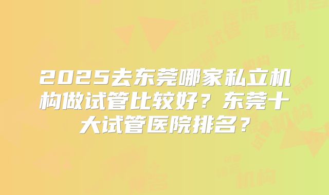 2025去东莞哪家私立机构做试管比较好？东莞十大试管医院排名？
