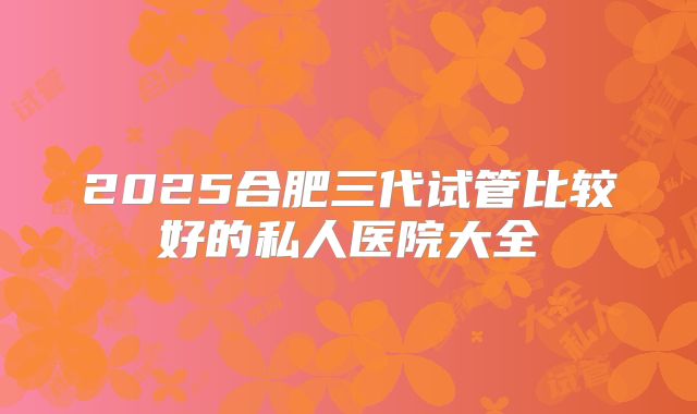 2025合肥三代试管比较好的私人医院大全