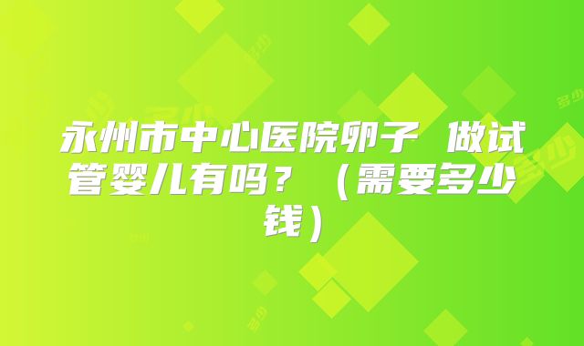 永州市中心医院卵子 做试管婴儿有吗?(需要多少钱)