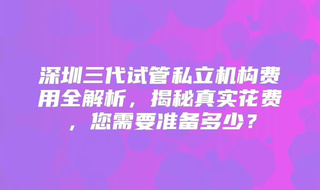 深圳三代试管私立机构费用全解析，揭秘真实花费，您需要准备多少？