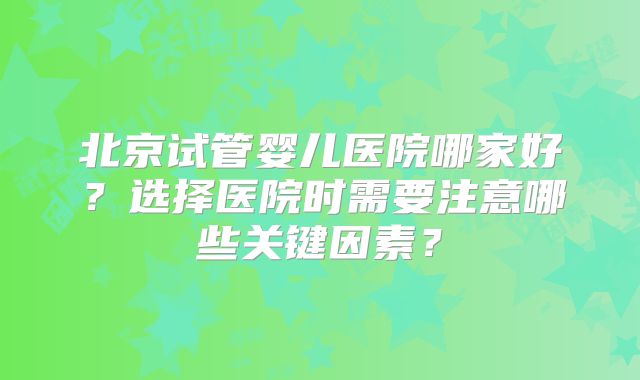 北京试管婴儿医院哪家好？选择医院时需要注意哪些关键因素？