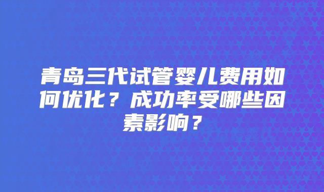 青岛三代试管婴儿费用如何优化？成功率受哪些因素影响？