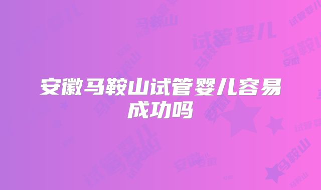 安徽马鞍山试管婴儿容易成功吗