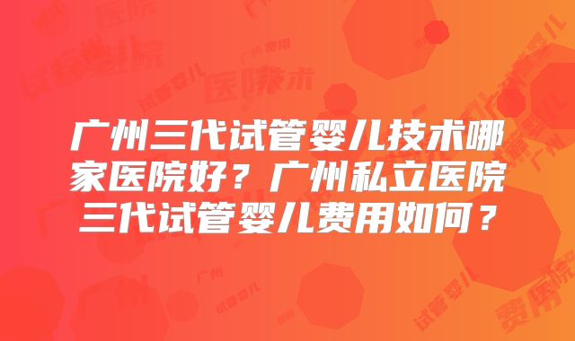 广州三代试管婴儿技术哪家医院好?广州私立医院三代试管婴儿费用如何?
