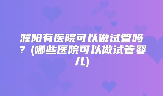 濮阳有医院可以做试管吗？(哪些医院可以做试管婴儿)