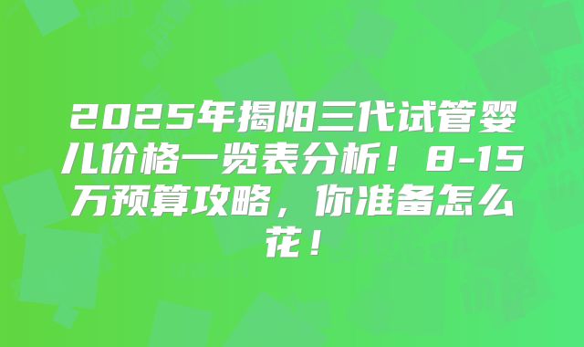2025年揭阳三代试管婴儿价格一览表分析！8-15万预算攻略，你准备怎么花！