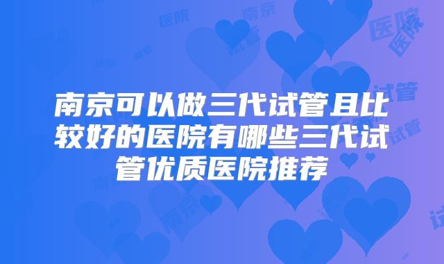南京可以做三代试管且比较好的医院有哪些三代试管优质医院推荐