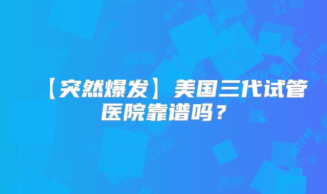 【突然爆发】美国三代试管医院靠谱吗？