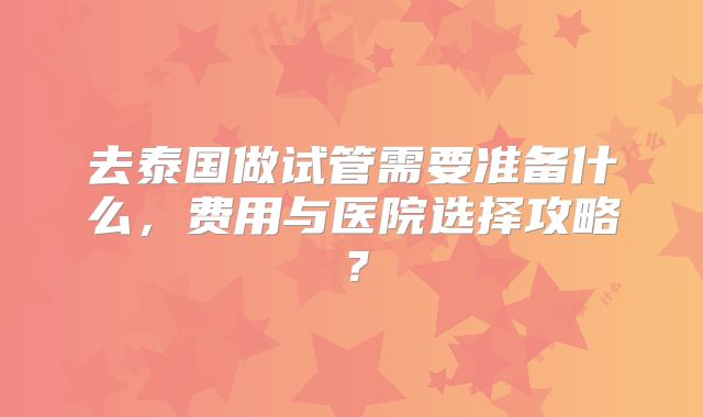 去泰国做试管需要准备什么，费用与医院选择攻略？