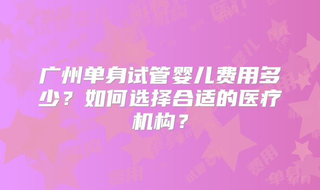 广州单身试管婴儿费用多少？如何选择合适的医疗机构？