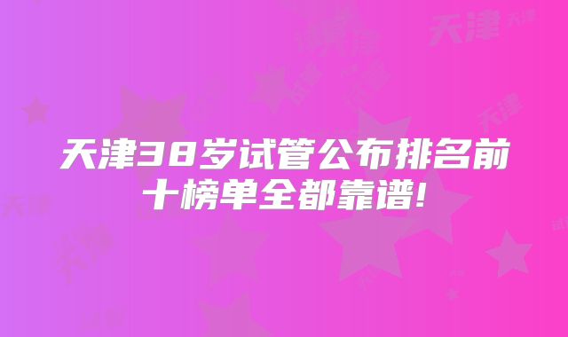 天津38岁试管公布排名前十榜单全都靠谱!