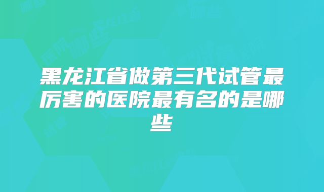 黑龙江省做第三代试管最厉害的医院最有名的是哪些
