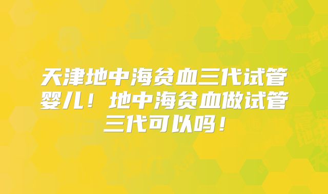 天津地中海贫血三代试管婴儿！地中海贫血做试管三代可以吗！