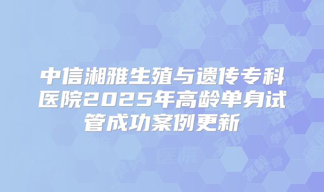 中信湘雅生殖与遗传专科医院2025年高龄单身试管成功案例更新