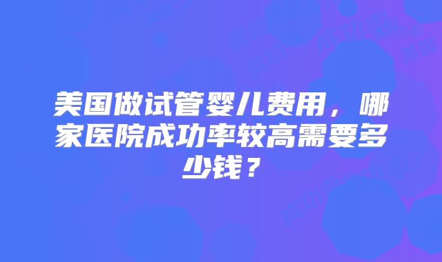 美国做试管婴儿费用，哪家医院成功率较高需要多少钱？