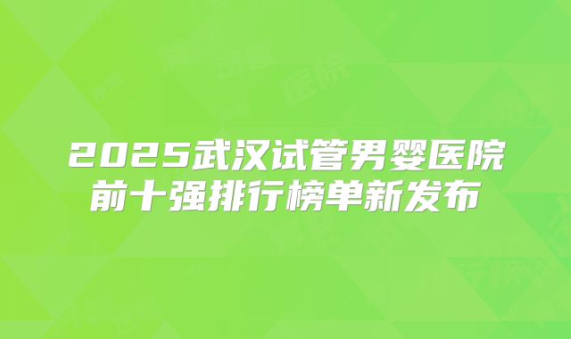 2025武汉试管男婴医院前十强排行榜单新发布
