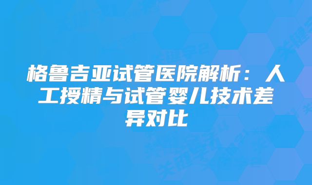 格鲁吉亚试管医院解析：人工授精与试管婴儿技术差异对比