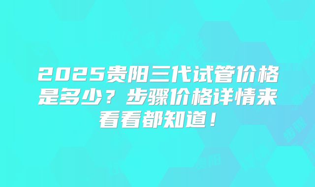 2025贵阳三代试管价格是多少？步骤价格详情来看看都知道！