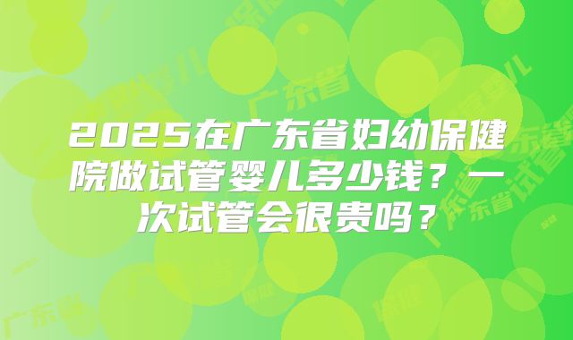 2025在广东省妇幼保健院做试管婴儿多少钱？一次试管会很贵吗？