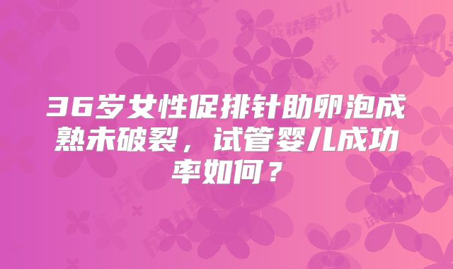36岁女性促排针助卵泡成熟未破裂,试管婴儿成功率如何?