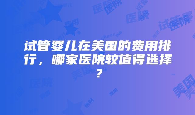 试管婴儿在美国的费用排行，哪家医院较值得选择？