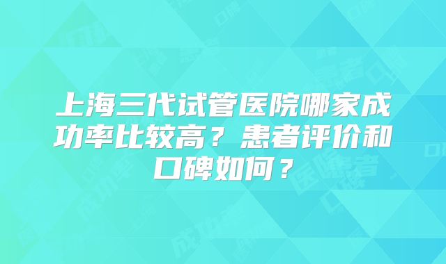 上海三代试管医院哪家成功率比较高？患者评价和口碑如何？