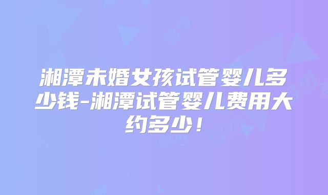 湘潭未婚女孩试管婴儿多少钱-湘潭试管婴儿费用大约多少!