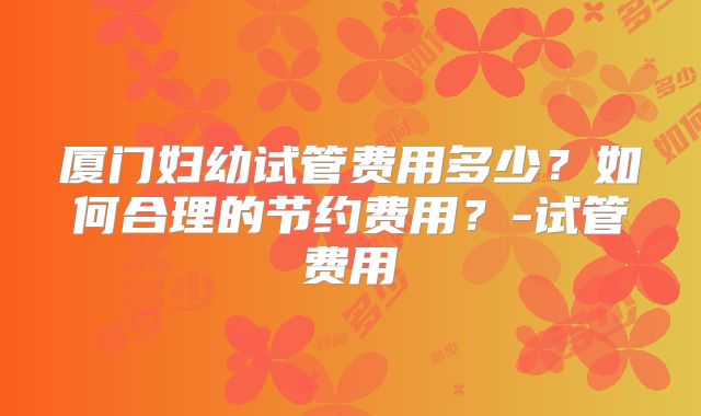 厦门妇幼试管费用多少？如何合理的节约费用？-试管费用