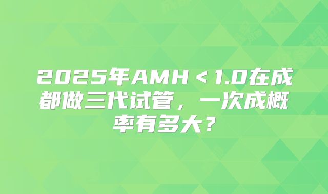 2025年AMH＜1.0在成都做三代试管，一次成概率有多大？