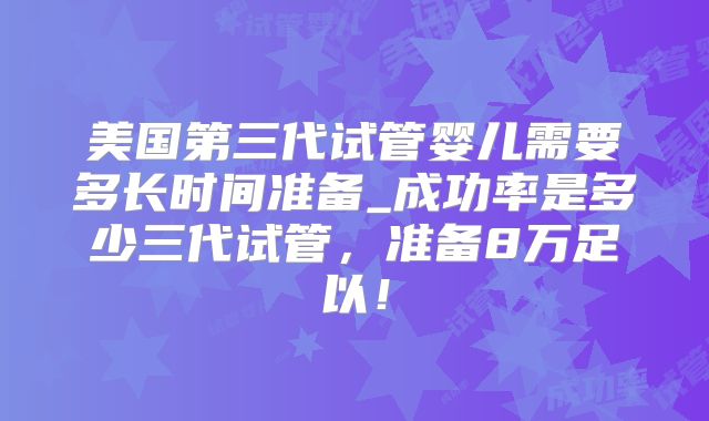 美国第三代试管婴儿需要多长时间准备_成功率是多少三代试管，准备8万足以！